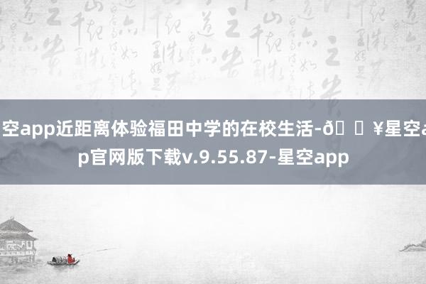 星空app近距离体验福田中学的在校生活-🔥星空app官网版下载v.9.55.87-星空app