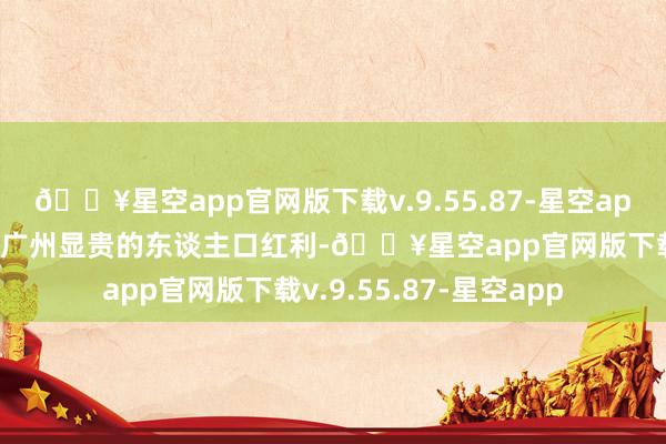 🔥星空app官网版下载v.9.55.87-星空app这一趋势不仅赋予了广州显贵的东谈主口红利-🔥星空app官网版下载v.9.55.87-星空app